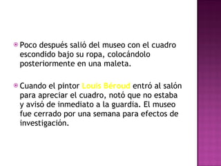 Poco después salió del museo con el cuadro escondido bajo su ropa, colocándolo posteriormente en una maleta. Cuando el pintor  Louis Béroud  entró al salón para apreciar el cuadro, notó que no estaba y avisó de inmediato a la guardia. El museo fue cerrado por una semana para efectos de investigación. 