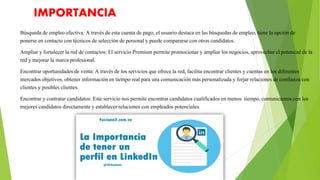IMPORTANCIA
Búsqueda de empleo efectiva: A través de esta cuenta de pago, el usuario destaca en las búsquedas de empleo, tiene la opción de
ponerse en contacto con técnicos de selección de personal y puede compararse con otros candidatos.
Ampliar y fortalecer la red de contactos: El servicio Premium permite promocionar y ampliar los negocios, aprovechar el potencial de la
red y mejorar la marca profesional.
Encontrar oportunidades de venta: A través de los servicios que ofrece la red, facilita encontrar clientes y cuentas en los diferentes
mercados objetivos, obtener información en tiempo real para una comunicación más personalizada y forjar relaciones de confianza con
clientes y posibles clientes.
Encontrar y contratar candidatos: Este servicio nos permite encontrar candidatos cualificados en menos tiempo, comunicarnos con los
mejores candidatos directamente y establecer relaciones con empleados potenciales.
 