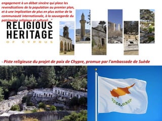 engagement à un débat sincère qui place les
revendications de la population au premier plan,
et à une implication de plus en plus active de la
communauté internationale, à la sauvegarde du
patrimoine religieux et culturel..."
- Piste religieuse du projet de paix de Chypre, promue par l'ambassade de Suède
 