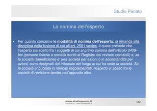 Studio Panato


                          La nomina dell’esperto


• Per quanto concerne le modalità di nomina dell’esperto, si rimanda alla
  disciplina della fusione di cui all’art. 2501 sexies, il quale prevede che
  l’esperto sia scelto fra i soggetti di cui al primo comma dell'articolo 2409-
  bis (persone fisiche o società iscritti al Registro dei revisori contabili) e, se
  la società (beneficiaria) e' una società per azioni o in accomandita per
  azioni, sono designati dal tribunale del luogo in cui ha sede la società. Se
  la società e' quotata in mercati regolamentati, l'esperto e' scelto fra le
  società di revisione iscritte nell'apposito albo.




                                  www.studiopanato.it                            102
                                  Copyright © - www.studiopanato.it
 