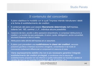 Studio Panato


                           Il contenuto del concordato
•   Il piano stabilisce le modalità con le quali l’impresa intende ristrutturare i debiti
    e le forme di soddisfacimento dei creditori.
•   Il contenuto del piano può essere liberamente determinato dall’impresa,
    tuttavia l’art. 160, comma I, L.F., individua alcune possibilità:
a. Cessione dei beni, accollo o altre operazioni straordinarie, ivi compresa l’attribuzione ai
   creditori, o a società da essi partecipate, di azioni, quote, obbligazioni, anche convertibili,
   strumenti finanziari e titoli di credito;
b. Attribuzione delle attività dell’impresa ad un assuntore.

•   Il piano può prevedere una suddivisione in classi dei creditori, secondo
    posizione giuridica e interessi economici omogenei, consentendo in tal modo di
    riconoscere trattamenti differenziati ai componenti di ciascuna di esse.

•   Viene espressamente stabilito che non è più necessario garantire l’integrale
    soddisfacimento dei creditori privilegiati, a condizione che la misura del
    soddisfacimento proposta non sia inferiore a quella realizzabile sul ricavato in ipotesi di
    vendita dei beni su cui incombe il privilegio (art. 160, II comma, L.F.).
                                          www.studiopanato.it                                        140
                                          Copyright © - www.studiopanato.it
 