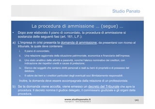 Studio Panato


                 La procedura di ammissione … (segue) …
•   Dopo aver elaborato il piano di concordato, la procedura di ammissione si
    sostanzia delle seguenti fasi (art. 161, L.F.):
a) L’impresa in crisi presenta la domanda di ammissione, da presentarsi con ricorso al
    tribunale, la quale deve contenere:
    i.     Il piano di concordato;
    ii.    Una relazione aggiornata della situazione patrimoniale, economica e finanziaria dell’impresa;
    iii.   Uno stato analitico delle attività e passività, nonché l’elenco nominativo dei creditori, con
           indicazione dei rispettivi crediti e cause di prelazione;
    iv.    Elenco dei soggetti che vantano diritti personali e reali su beni di proprietà e di possesso del
           debitore;
    v.     Il valore dei beni e i creditori particolari degli eventuali soci illimitatamente responsabili.

    Inoltre, la domanda deve essere accompagnata dalla relazione di un professionista.

b) Se la domanda viene accolta, viene emesso un decreto del Tribunale che apre la
    procedura. Il decreto nomina il giudice delegato, il commissario giudiziale e gli organi della
    procedura.
                                                 www.studiopanato.it                                          141
                                                 Copyright © - www.studiopanato.it
 