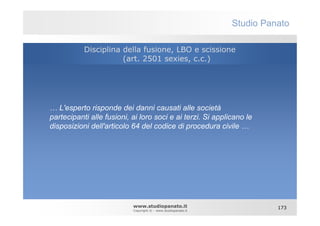 Studio Panato

           Disciplina della fusione, LBO e scissione
                      (art. 2501 sexies, c.c.)




… L'esperto risponde dei danni causati alle società
partecipanti alle fusioni, ai loro soci e ai terzi. Si applicano le
disposizioni dell'articolo 64 del codice di procedura civile …




                           www.studiopanato.it                           173
                           Copyright © - www.studiopanato.it
 