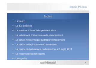 Studio Panato


                                Indice
L’incarico

La due diligence

La struttura di base della perizia di stima

La valutazione d’azienda e delle partecipazioni

La perizia nelle principali operazioni straordinarie

La perizia nelle procedure di risanamento

La perizia di rivalutazione partecipazioni al 1 luglio 2011

La responsabilità dell’esperto

Linkografia
                         www.studiopanato.it                            2
                         Copyright © - www.studiopanato.it
 