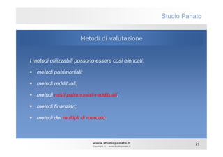 Studio Panato


                        Metodi di valutazione


I metodi utilizzabili possono essere così elencati:

   metodi patrimoniali;

   metodi reddituali;

   metodi misti patrimoniali-reddituali;

   metodi finanziari;

   metodi dei multipli di mercato.



                            www.studiopanato.it                            21
                            Copyright © - www.studiopanato.it
 