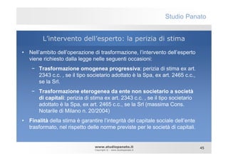 Studio Panato


         L’intervento dell’esperto: la perizia di stima

• Nell’ambito dell’operazione di trasformazione, l’intervento dell’esperto
  viene richiesto dalla legge nelle seguenti occasioni:
    − Trasformazione omogenea progressiva: perizia di stima ex art.
      2343 c.c. , se il tipo societario adottato è la Spa, ex art. 2465 c.c.,
      se la Srl.
    − Trasformazione eterogenea da ente non societario a società
      di capitali: perizia di stima ex art. 2343 c.c. , se il tipo societario
      adottato è la Spa, ex art. 2465 c.c., se la Srl (massima Cons.
      Notarile di Milano n. 20/2004)
• Finalità della stima è garantire l’integrità del capitale sociale dell’ente
  trasformato, nel rispetto delle norme previste per le società di capitali.


                                www.studiopanato.it                             45
                                Copyright © - www.studiopanato.it
 
