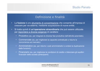 Studio Panato


                             Definizione e finalità
•   La fusione è uno strumento di concentrazione che consente all’impresa di
    crescere per via esterna, mediante acquisizione di nuove entità.
•   Si tratta quindi di un’operazione straordinaria che può essere utilizzata
    per rispondere a diverse esigenze di carattere:
     − Produttivo (es. per integrare le diverse fasi produttive dell’attività aziendale);
     − Commerciale (es. per migliorare la capacità contrattuale o ridurre la
        concorrenza sul mercato);

     − Amministrativo (es. per ridurre i costi amministrativi o evitare la duplicazione
        delle funzioni);

     − Finanziario (es. per migliorare le condizioni di credito o bilanciare gli squilibri
        finanziari delle società partecipanti)




                                     www.studiopanato.it                                     72
                                     Copyright © - www.studiopanato.it
 