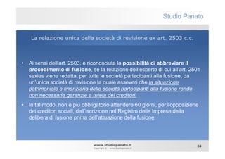 Studio Panato


    La relazione unica della società di revisione ex art. 2503 c.c.



• Ai sensi dell’art. 2503, è riconosciuta la possibilità di abbreviare il
  procedimento di fusione, se la relazione dell’esperto di cui all’art. 2501
  sexies viene redatta, per tutte le società partecipanti alla fusione, da
  un’unica società di revisione la quale asseveri che la situazione
  patrimoniale e finanziaria delle società partecipanti alla fusione rende
  non necessarie garanzie a tutela dei creditori.
• In tal modo, non è più obbligatorio attendere 60 giorni, per l’opposizione
  dei creditori sociali, dall’iscrizione nel Registro delle Imprese della
  delibera di fusione prima dell’attuazione della fusione.




                              www.studiopanato.it                            84
                              Copyright © - www.studiopanato.it
 
