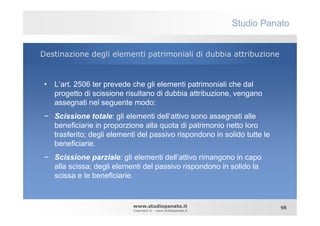 Studio Panato


Destinazione degli elementi patrimoniali di dubbia attribuzione


 • L’art. 2506 ter prevede che gli elementi patrimoniali che dal
   progetto di scissione risultano di dubbia attribuzione, vengano
   assegnati nel seguente modo:
 − Scissione totale: gli elementi dell’attivo sono assegnati alle
   beneficiarie in proporzione alla quota di patrimonio netto loro
   trasferito; degli elementi del passivo rispondono in solido tutte le
   beneficiarie.
 − Scissione parziale: gli elementi dell’attivo rimangono in capo
   alla scissa; degli elementi del passivo rispondono in solido la
   scissa e le beneficiarie.


                            www.studiopanato.it                            98
                            Copyright © - www.studiopanato.it
 