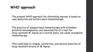 WHO approach
• The present WHO approach for eliminating leprosy is based on
case detection and antimicrobial chemotherapy
• The practice of unsupervised chemotherapy with attendant
potential noncompliance, and unavailability of a test for
drug-resistant M. leprae on a routine basis, can cause incomplete
chemotherapy
• This could lead to relapse, reinfection, and natural selection of
drug-resistant strains of M. leprae
 
