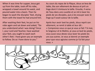 When it was time for supper, Jesus got
up from the table, took off his robe,
wrapped a towel around his waist, and
poured water into a basin. Then he
began to wash the disciples’ feet, drying
them with the towel he had around him.
After washing their feet, he put on his
robe again and sat down and asked, “Do
you understand what I was doing? Since
I, your Lord and Teacher, have washed
your feet, you ought to wash each
other’s feet. I have given you an example
to follow. Do as I have done to you.”
Au cours du repas de la Pâque, Jésus se leva de
table, ôta son vêtement de dessus et prit un
linge dont il s’entoura la taille. Ensuite, il versa
de l’eau dans une cuvette et se mit à laver les
pieds de ses disciples, puis à les essuyer avec le
linge qu’il avait autour de la taille.
Après leur avoir lavé les pieds, Jésus reprit son
vêtement, se remit à table et leur dit :
« Comprenez-vous ce que je vous ai fait ? Si moi,
le Seigneur et le Maître, je vous ai lavé les pieds,
vous aussi vous devez vous laver les pieds les
uns aux autres. Je vous ai donné un exemple
pour que vous agissiez comme je l’ai fait pour
vous. »
 