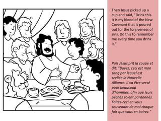 Then Jesus picked up a
cup and said, "Drink this.
It is my blood of the New
Covenant that is poured
out for the forgiveness of
sins. Do this to remember
me every time you drink
it."
Puis Jésus prit la coupe et
dit: "Buvez, ceci est mon
sang par lequel est
scellée la Nouvelle
Alliance. Il va être versé
pour beaucoup
d'hommes, afin que leurs
péchés soient pardonnés.
Faites-ceci en vous
souvenant de moi chaque
fois que vous en boirez."
 