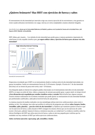 ¿Quieres lesionarte? Haz HIIT con ejercicios de fuerza y saltos
El entrenamiento de alta intensidad por intervalos exige una correcta ejecución de los movimientos y esta garantía no
existe cuando utilizamos movimientos con cargas, inercias y/o cierta complejidad y estamos altamente fatigados.
Jesús Rivilla García, doctor por la Universidad Politécnica de Madrid y profesor en la Facultad de Ciencias de la Actividad Física y del
Deporte (INEF-Madrid) / @JesusRivilla.
HIIT, tábata, grit, insanity… Los métodos de alta intensidad para perder grasa y mejorar parámetros importantes de
salud tienen un alto respaldo científico pero ¿es seguro utilizar saltos y ejercicios de fuerza para alcanzar esta alta
intensidad?
Intensidad del entrenamiento HIIT.
Empecemos recordando que el HIIT es un entrenamiento donde se realizan series de alta intensidad intercaladas con
pausas incompletas. Suelen ser entrenamientos breves de 15-20 minutos. Ejemplo: 10 series de 1’ de alta intensidad
(bicicleta) con un minuto de pausa entre series, total = 20 minutos.
Una búsqueda rápida en Internet de cualquier palabra relacionada con el entrenamiento interválico de alta intensidad
(HIIT) y te topas con miles de fotos, vídeos y propuestas de sesiones para perder grasa -y ganar salud- en tiempo récord.
¿Esta afirmación está respaldada por estudios científicos serios y actuales? Sí, de hecho hace algunas semanas
nosotros mismos reafirmamos los excelentes resultados que puede aportar un entrenamiento de alta intensidad diseñado
por profesionales cualificados y adecuado al nivel de forma de cada persona.
La inmensa mayoría de estudios realizados con esta metodología utilizan ejercicios cardiovasculares como correr o
pedalear en bici. Sin embargo, hace años que prolifera la utilización de programas que utilizan saltos, burpees, fondos,
sentadillas, splits, planchas… para las series de alta intensidad. La hipótesis que mantienen quienes lo hacen es que
con los ejercicios de fuerza y saltos durante el HIIT consigues los mismos efectos que con los ejercicios de cardio
(correr o bici) pero ¡además! mejoras la fuerza y resistencia muscular ¿es verdad esto? La evidencia científica sobre los
efectos fisiológicos del HIIT que utiliza ejercicios de fuerza y saltos es aún muy pequeña pero confirma que los
resultados son muy similares al HIIT que utiliza ejercicios cardiovasculares.
Saltos con buena ejecución: squat jump, spli, sentadillas y fondos.
 
