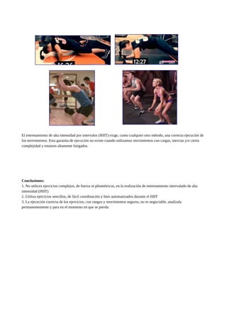 El entrenamiento de alta intensidad por intervalos (HIIT) exige, como cualquier otro método, una correcta ejecución de
los movimientos. Esta garantía de ejecución no existe cuando utilizamos movimientos con cargas, inercias y/o cierta
complejidad y estamos altamente fatigados.
Conclusiones:
1. No utilices ejercicios complejos, de fuerza ni pliométricos, en la realización de entrenamiento intervalado de alta
intensidad (HIIT)
2. Utiliza ejercicios sencillos, de fácil coordinación y bien automatizados durante el HIIT
3. La ejecución correcta de los ejercicios, con rangos y movimientos seguros, no es negociable, analízala
permanentemente y para en el momento en que se pierda.
 