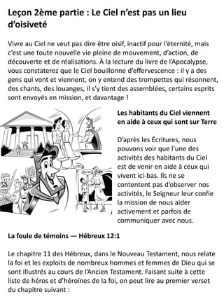 Leçon 2ème partie : Le Ciel n’est pas un lieu
d’oisiveté
Vivre au Ciel ne veut pas dire être oisif, inactif pour l’éternité, mais
c’est une toute nouvelle vie pleine de mouvement, d’action, de
découverte et de réalisations. À la lecture du livre de l’Apocalypse,
vous constaterez que le Ciel bouillonne d’effervescence : il y a des
gens qui vont et viennent, on y entend des trompettes qui résonnent,
des chants, des louanges, il s’y tient des assemblées, certains esprits
sont envoyés en mission, et davantage !
Les habitants du Ciel viennent
en aide à ceux qui sont sur Terre
D’après les Écritures, nous
pouvons voir que l’une des
activités des habitants du Ciel
est de venir en aide à ceux qui
vivent ici-bas. Ils ne se
contentent pas d’observer nos
activités, le Seigneur leur confie
la mission de nous aider
activement et parfois de
communiquer avec nous.
La foule de témoins — Hébreux 12:1
Le chapitre 11 des Hébreux, dans le Nouveau Testament, nous relate
la foi et les exploits de nombreux hommes et femmes de Dieu qui se
sont illustrés au cours de l’Ancien Testament. Faisant suite à cette
liste de héros et d’héroïnes de la foi, on peut lire au premier verset
du chapitre suivant :
 