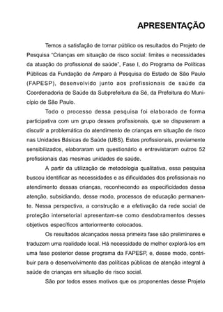 APRESENTAÇÃO
Temos a satisfação de tornar público os resultados do Projeto de
Pesquisa “Crianças em situação de risco social: limites e necessidades
da atuação do profissional de saúde”, Fase I, do Programa de Políticas
Públicas da Fundação de Amparo à Pesquisa do Estado de São Paulo
(FAPESP), desenvolvido junto aos profissionais de saúde da
Coordenadoria de Saúde da Subprefeitura da Sé, da Prefeitura do Muni-
cípio de São Paulo.
Todo o processo dessa pesquisa foi elaborado de forma
participativa com um grupo desses profissionais, que se dispuseram a
discutir a problemática do atendimento de crianças em situação de risco
nas Unidades Básicas de Saúde (UBS). Estes profissionais, previamente
sensibilizados, elaboraram um questionário e entrevistaram outros 52
profissionais das mesmas unidades de saúde.
A partir da utilização de metodologia qualitativa, essa pesquisa
buscou identificar as necessidades e as dificuldades dos profissionais no
atendimento dessas crianças, reconhecendo as especificidades dessa
atenção, subsidiando, desse modo, processos de educação permanen-
te. Nessa perspectiva, a construção e a efetivação da rede social de
proteção intersetorial apresentam-se como desdobramentos desses
objetivos específicos anteriormente colocados.
Os resultados alcançados nessa primeira fase são preliminares e
traduzem uma realidade local. Há necessidade de melhor explorá-los em
uma fase posterior desse programa da FAPESP, e, desse modo, contri-
buir para o desenvolvimento das políticas públicas de atenção integral à
saúde de crianças em situação de risco social.
São por todos esses motivos que os proponentes desse Projeto
 