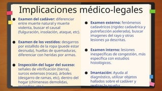 Implicaciones médico-legales
● Examen del cadáver: diferenciar
entre muerte natural y muerte
violenta, buscar el causal
(fulguración, insolación, ataque, etc).
● Examen de los vestidos: desgarros
por estallido de la ropa (puede estar
desnuda), huellas de quemaduras,
diferenciar con heridas por armas.
● Inspección del lugar del suceso:
señales de vitrificación (tierra),
surcos extensos (rocas), árboles
(desgarro de ramas, etc), dentro del
hogar (chimeneas demolidas,
incendios, etc.).
● Examen externo: fenómenos
cadavéricos (rigidez cadavérica y
putrefacción acelerada), buscar
imagenes del rayo y otras
lesiones ya descritas.
● Examen interno: lesiones
inespecíficas de congestión, más
específica con estudios
histológicos.
● Imantación: Ayuda al
diagnóstico, utilizar objetos
hallados sobre el cadáver y
realizar la prueba.
 