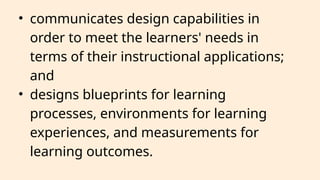 • communicates design capabilities in
order to meet the learners' needs in
terms of their instructional applications;
and
• designs blueprints for learning
processes, environments for learning
experiences, and measurements for
learning outcomes.
 