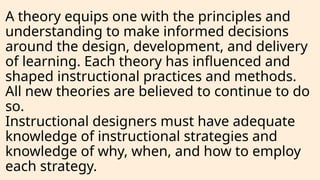 A theory equips one with the principles and
understanding to make informed decisions
around the design, development, and delivery
of learning. Each theory has influenced and
shaped instructional practices and methods.
All new theories are believed to continue to do
so.
Instructional designers must have adequate
knowledge of instructional strategies and
knowledge of why, when, and how to employ
each strategy.
 