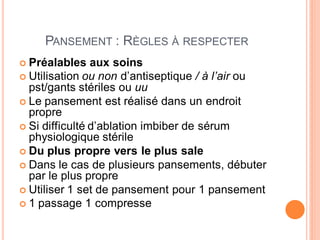 PANSEMENT : RÈGLES À RESPECTER
 Préalables aux soins
 Utilisation ou non d’antiseptique / à l’air ou
pst/gants stériles ou uu
 Le pansement est réalisé dans un endroit
propre
 Si difficulté d’ablation imbiber de sérum
physiologique stérile
 Du plus propre vers le plus sale
 Dans le cas de plusieurs pansements, débuter
par le plus propre
 Utiliser 1 set de pansement pour 1 pansement
 1 passage 1 compresse
 