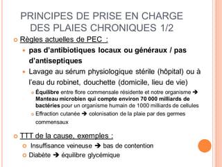 PRINCIPES DE PRISE EN CHARGE
DES PLAIES CHRONIQUES 1/2
 Règles actuelles de PEC :
 pas d’antibiotiques locaux ou généraux / pas
d’antiseptiques
 Lavage au sérum physiologique stérile (hôpital) ou à
l’eau du robinet, douchette (domicile, lieu de vie)
 Équilibre entre flore commensale résidente et notre organisme 
Manteau microbien qui compte environ 70 000 milliards de
bactéries pour un organisme humain de 1000 milliards de cellules
 Effraction cutanée  colonisation de la plaie par des germes
commensaux
 TTT de la cause, exemples :
 Insuffisance veineuse  bas de contention
 Diabète  équilibre glycémique
 