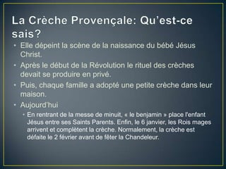 • Elle dépeint la scène de la naissance du bébé Jésus
Christ.
• Après le début de la Révolution le rituel des crèches
devait se produire en privé.
• Puis, chaque famille a adopté une petite crèche dans leur
maison.
• Aujourd’hui
• En rentrant de la messe de minuit, « le benjamin » place l'enfant
Jésus entre ses Saints Parents. Enfin, le 6 janvier, les Rois mages
arrivent et complètent la crèche. Normalement, la crèche est
défaite le 2 février avant de fêter la Chandeleur.
 