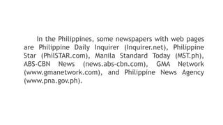 In the Philippines, some newspapers with web pages
are Philippine Daily Inquirer (Inquirer.net), Philippine
Star (PhilSTAR.com), Manila Standard Today (MST.ph),
ABS-CBN News (news.abs-cbn.com), GMA Network
(www.gmanetwork.com), and Philippine News Agency
(www.pna.gov.ph).
 