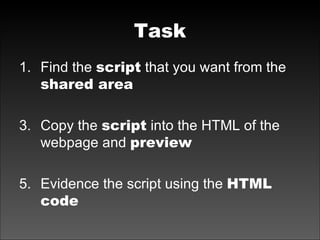 Task Find the  script  that you want from the  shared area Copy the  script  into the HTML of the webpage and  preview Evidence the script using the  HTML code 