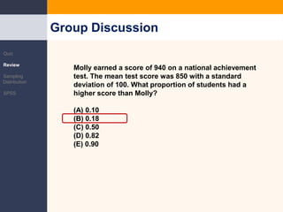 The Normal DistributionMolly earned a score of 940 on a national achievement test. The mean test score was 850 with a standard deviation of 100. What proportion of students had a higher score than Molly? (A) 0.10 (B) 0.18 (C) 0.50 (D) 0.82 (E) 0.90 Group DiscussionQuizReviewSampling DistributionSPSS