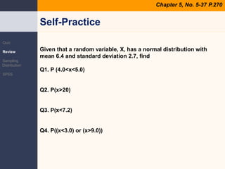 Self-PracticeChapter 5, No. 5-37 P.270QuizReviewSampling DistributionSPSSGiven that a random variable, X, has a normal distribution with mean 6.4 and standard deviation 2.7, findQ1. P (4.0<x<5.0)Q2. P(x>20)Q3. P(x<7.2)Q4. P((x<3.0) or (x>9.0))