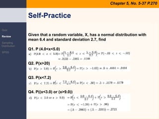 Chapter 5, No. 5-37 P.270QuizReviewSampling DistributionSPSSGiven that a random variable, X, has a normal distribution with mean 6.4 and standard deviation 2.7, findQ1. P (4.0<x<5.0)Q2. P(x>20)Q3. P(x<7.2)Q4. P((x<3.0) or (x>9.0))Self-Practice