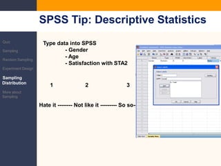 SPSS Tip: Descriptive StatisticsQuizSamplingRandom SamplingExperiment DesignSampling DistributionMore about SamplingType data into SPSS	- Gender	- Age	- Satisfaction with STA21                     2                         3                       4                  5Hate it -------- Not like it --------- So so------------Like it-----Addicted to it