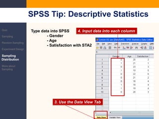 SPSS Tip: Descriptive StatisticsQuizSamplingRandom SamplingExperiment DesignSampling DistributionMore about SamplingType data into SPSS	- Gender	- Age	- Satisfaction with STA24. Input data intoeach column3. Use the Data View Tab