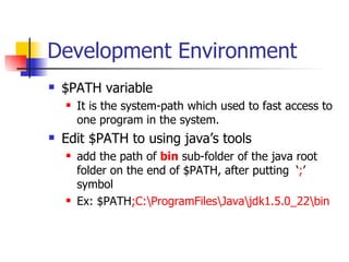 Development Environment $PATH variable It is the system-path which used to fast access to one program in the system. Edit $PATH to using java’s tools add the path of  bin  sub-folder of the java root folder on the end of $PATH, after putting  ‘ ; ’ symbol Ex: $PATH ; C:\ProgramFiles\Java\jdk1.5.0_22\bin 