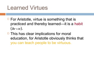 Learned Virtues
 For Aristotle, virtue is something that is
practiced and thereby learned—it is a habit
(he xis).
 This has clear implications for moral
education, for Aristotle obviously thinks that
you can teach people to be virtuous.
 