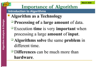 Introduction to Algorithms
Algorithm
Analysis
&
Design March 2020
11
Importance of Algorithm
 Algorithm as a Technology
 Processing of a large amount of data.
 Execution time is very important when
processing a large amount of input.
 Algorithms solve the same problem in
different time.
 Differences can be much more than
hardware.
p
 