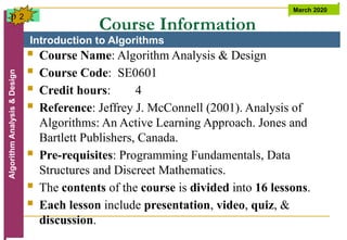 Introduction to Algorithms
Algorithm
Analysis
&
Design March 2020
2
Course Information
 Course Name: Algorithm Analysis & Design
 Course Code: SE0601
 Credit hours: 4
 Reference: Jeffrey J. McConnell (2001). Analysis of
Algorithms: An Active Learning Approach. Jones and
Bartlett Publishers, Canada.
 Pre-requisites: Programming Fundamentals, Data
Structures and Discreet Mathematics.
 The contents of the course is divided into 16 lessons.
 Each lesson include presentation, video, quiz, &
discussion.
p
 