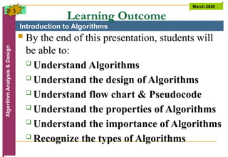Introduction to Algorithms
Algorithm
Analysis
&
Design March 2020
3
Learning Outcome
 By the end of this presentation, students will
be able to:
 Understand Algorithms
 Understand the design of Algorithms
 Understand flow chart & Pseudocode
 Understand the properties of Algorithms
 Understand the importance of Algorithms
 Recognize the types of Algorithms
p
 