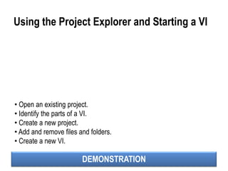 DEMONSTRATION
Using the Project Explorer and Starting a VI
• Open an existing project.
• Identify the parts of a VI.
• Create a new project.
• Add and remove files and folders.
• Create a new VI.
 