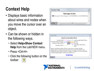ni.com/training
Context Help
• Displays basic information
about wires and nodes when
you move the cursor over an
object.
• Can be shown or hidden in
the following ways.
− Select Help»Show Context
Help from the LabVIEW menu.
− Press <Ctrl-H>.
− Click the following button on the
toolbar:
 