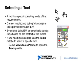 ni.com/training
Selecting a Tool
• A tool is a special operating mode of the
mouse cursor.
• Create, modify, and debug VIs using the
tools provided by LabVIEW.
• By default, LabVIEW automatically selects
tools based on the context of the cursor.
• If you need more control, use the Tools
palette to select a specific tool.
− Select View»Tools Palette to open the
Tools palette.
 