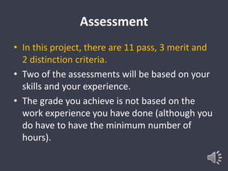 Assessment 
• In this project, there are 11 pass, 3 merit and 
2 distinction criteria. 
• Two of the assessments will be based on your 
skills and your experience. 
• The grade you achieve is not based on the 
work experience you have done (although you 
do have to have the minimum number of 
hours). 
 