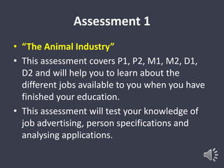 Assessment 1 
• “The Animal Industry” 
• This assessment covers P1, P2, M1, M2, D1, 
D2 and will help you to learn about the 
different jobs available to you when you have 
finished your education. 
• This assessment will test your knowledge of 
job advertising, person specifications and 
analysing applications. 
 