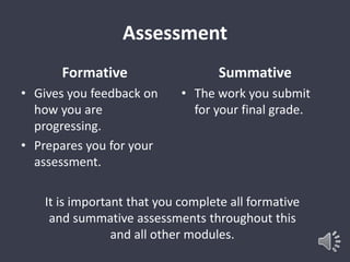 Assessment 
Formative 
• Gives you feedback on 
how you are 
progressing. 
• Prepares you for your 
assessment. 
Summative 
• The work you submit 
for your final grade. 
It is important that you complete all formative 
and summative assessments throughout this 
and all other modules. 
 
