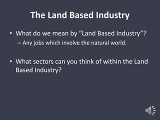 The Land Based Industry 
• What do we mean by “Land Based Industry”? 
– Any jobs which involve the natural world. 
• What sectors can you think of within the Land 
Based Industry? 
 