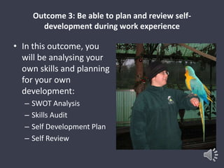Outcome 3: Be able to plan and review self-development 
during work experience 
• In this outcome, you 
will be analysing your 
own skills and planning 
for your own 
development: 
– SWOT Analysis 
– Skills Audit 
– Self Development Plan 
– Self Review 
 