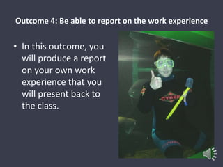 Outcome 4: Be able to report on the work experience 
• In this outcome, you 
will produce a report 
on your own work 
experience that you 
will present back to 
the class. 
 