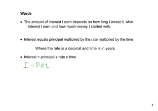 Words

• The amount of interest I earn depends on how long I invest it, what 
    interest I earn and how much money I started with. 


• Interest equals principal multiplied by the rate multiplied by the time

         Where the rate is a decimal and time is in years.

• Interest = principal x rate x time




                                                                            2
 