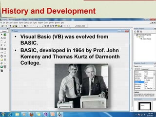 History and Development
• Visual Basic (VB) was evolved from
BASIC.
• BASIC, developed in 1964 by Prof. John
Kemeny and Thomas Kurtz of Darmonth
College.
 