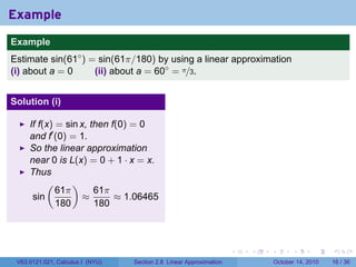 Example
.
Example
Estimate sin(61◦ ) = sin(61π/180) by using a linear approximation
(i) about a = 0     (ii) about a = 60◦ = π/3.


Solution (i)

        If f(x) = sin x, then f(0) = 0
        and f′ (0) = 1.
        So the linear approximation
        near 0 is L(x) = 0 + 1 · x = x.
        Thus
             (      )
                61π       61π
         sin           ≈       ≈ 1.06465
                180       180

.

                                                                        .   .   .         .       .    .

    V63.0121.021, Calculus I (NYU)   Section 2.8 Linear Approximation               October 14, 2010   16 / 36
 